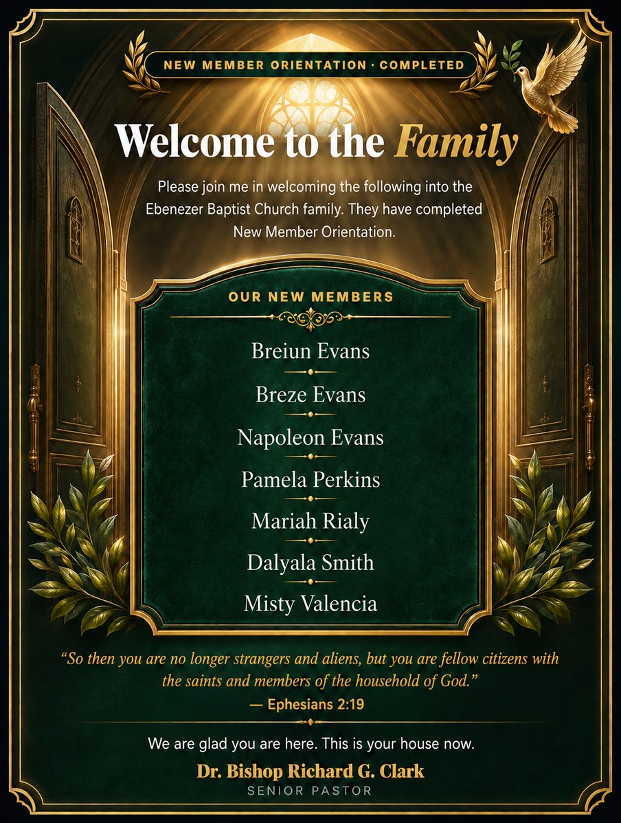 Welcome to the Family. New Member Orientation completed. Please join me in welcoming the following into the Ebenezer Baptist Church family: Breiun Evans, Breze Evans, Napoleon Evans, Pamela Perkins, Mariah Rialy, Dalyala Smith, Misty Valencia. So then you are no longer strangers and aliens, but you are fellow citizens with the saints and members of the household of God. Ephesians 2:19. We are glad you are here. This is your house now. Dr. Bishop Richard G. Clark, Senior Pastor.