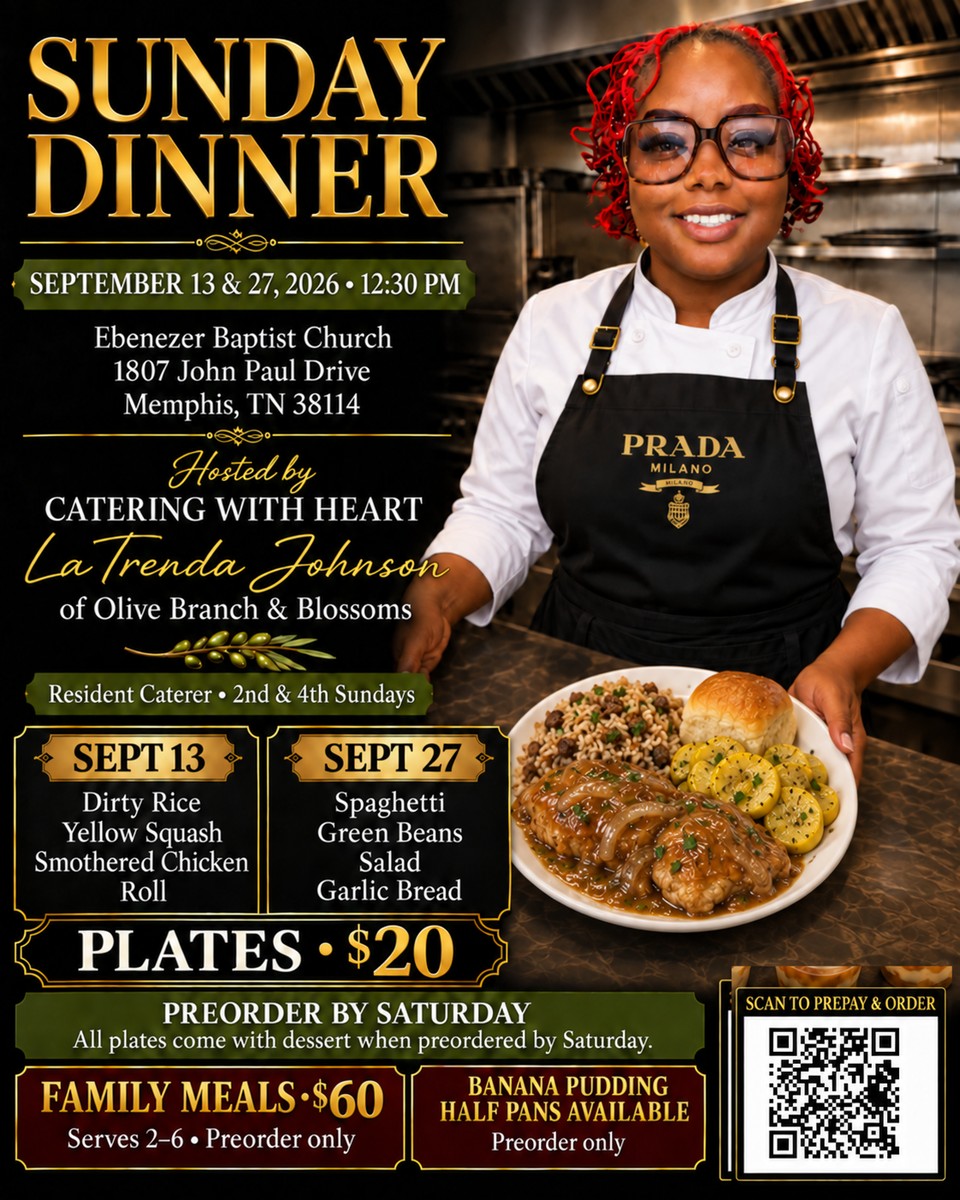 Sunday Dinner — September 13 and 27, 2026 at 12:30 PM, Ebenezer Baptist Church, 1807 John Paul Drive, Memphis TN 38114. Hosted by Catering With Heart, LaTrenda Johnson of Olive Branch and Blossoms, resident caterer on the 2nd and 4th Sundays. Sept 13: dirty rice, yellow squash, smothered chicken, roll. Sept 27: spaghetti, green beans, salad, garlic bread. Plates $20. Family meals $60, serves 2 to 6, preorder only. Banana pudding half pans, preorder only. Preorder by Saturday and every plate comes with dessert.